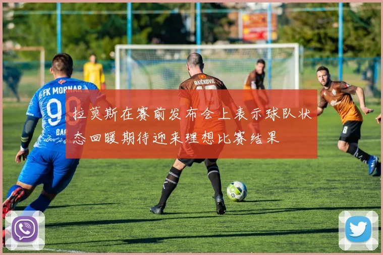 拉莫斯在赛前发布会上表示球队状态回暖期待迎来理想比赛结果