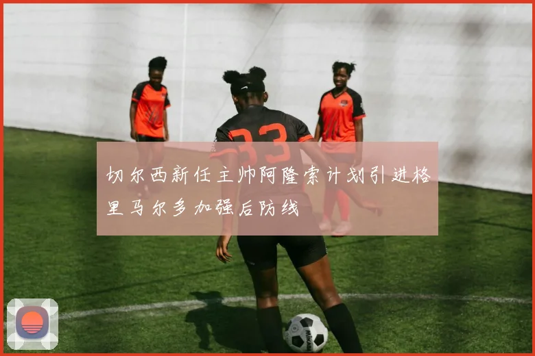 切尔西新任主帅阿隆索计划引进格里马尔多加强后防线