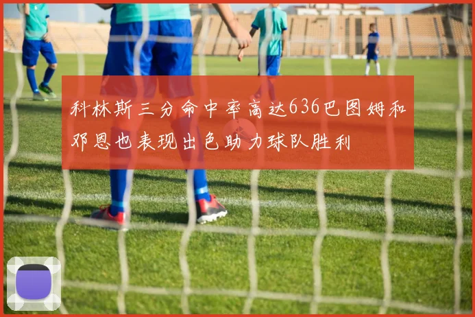 科林斯三分命中率高达636巴图姆和邓恩也表现出色助力球队胜利