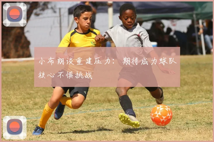 小布朗谈重建压力：期待成为球队核心不惧挑战