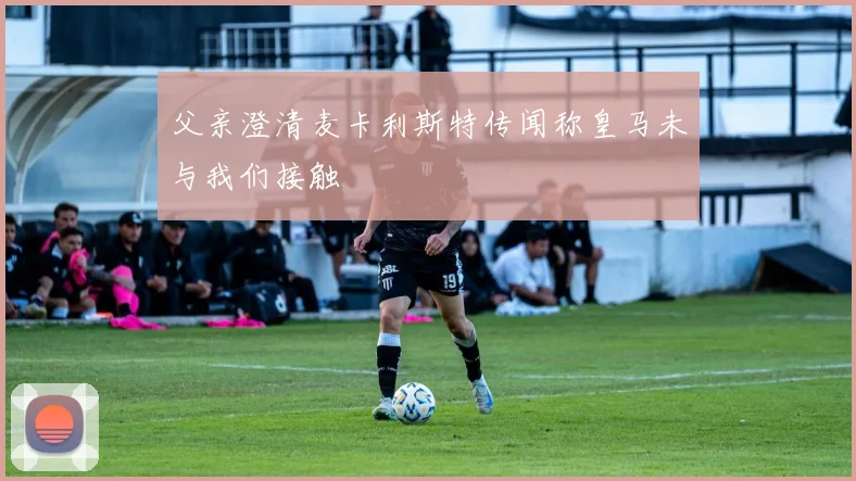 父亲澄清麦卡利斯特传闻称皇马未与我们接触