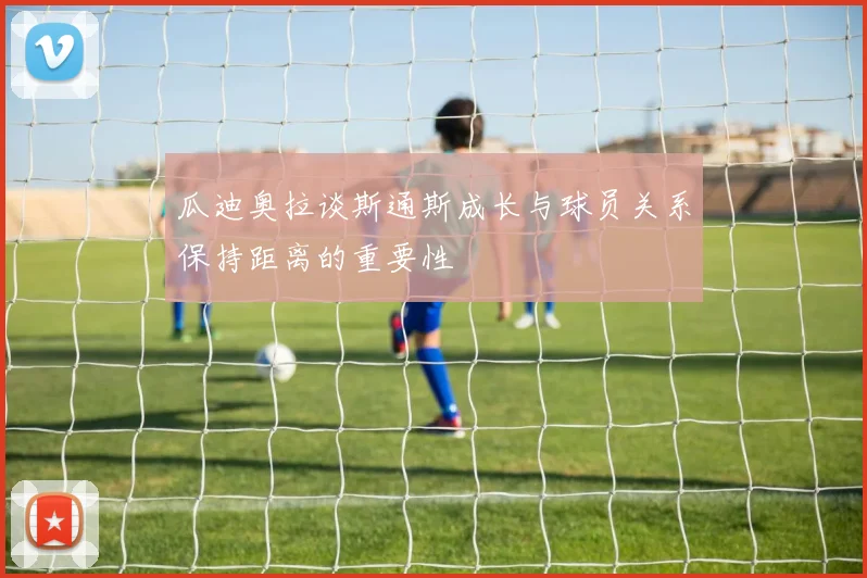 瓜迪奥拉谈斯通斯成长与球员关系保持距离的重要性