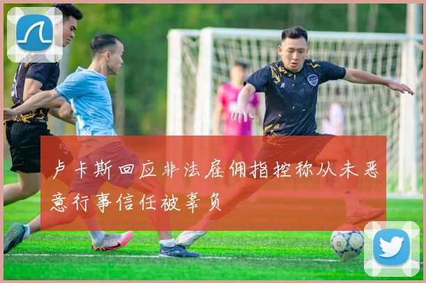 卢卡斯回应非法雇佣指控称从未恶意行事信任被辜负