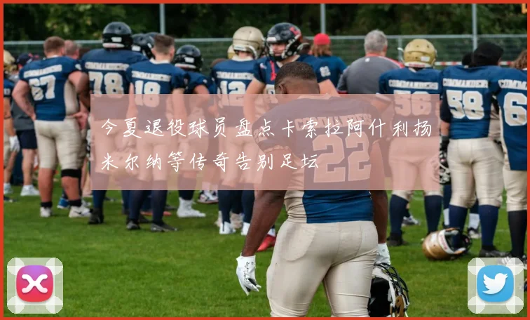 今夏退役球员盘点卡索拉阿什利扬米尔纳等传奇告别足坛