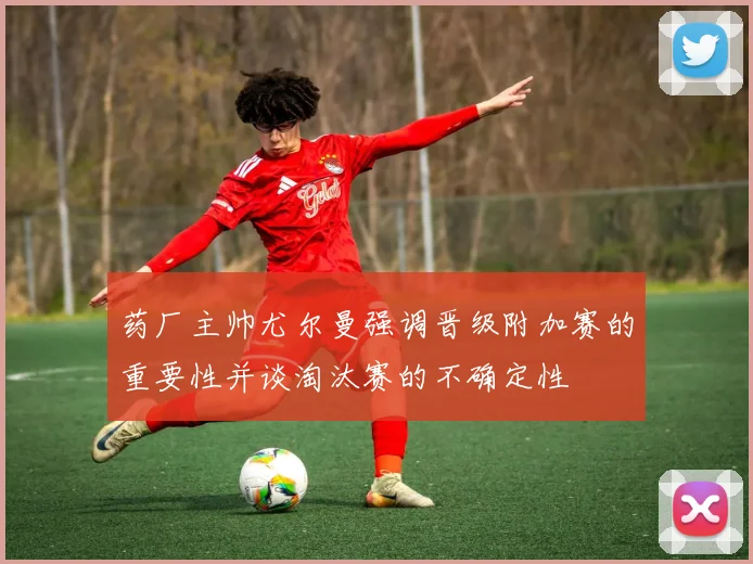 药厂主帅尤尔曼强调晋级附加赛的重要性并谈淘汰赛的不确定性