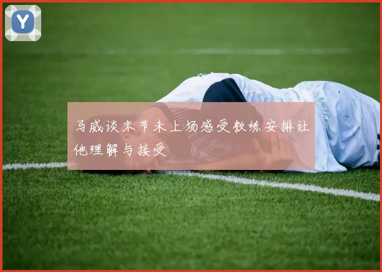 马威谈末节未上场感受教练安排让他理解与接受