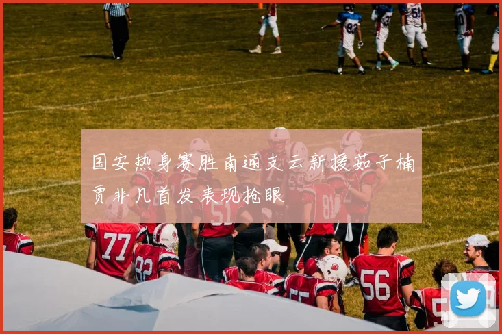 国安热身赛胜南通支云新援茹子楠贾非凡首发表现抢眼