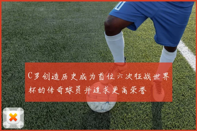 C罗创造历史成为首位六次征战世界杯的传奇球员并追求更高荣誉