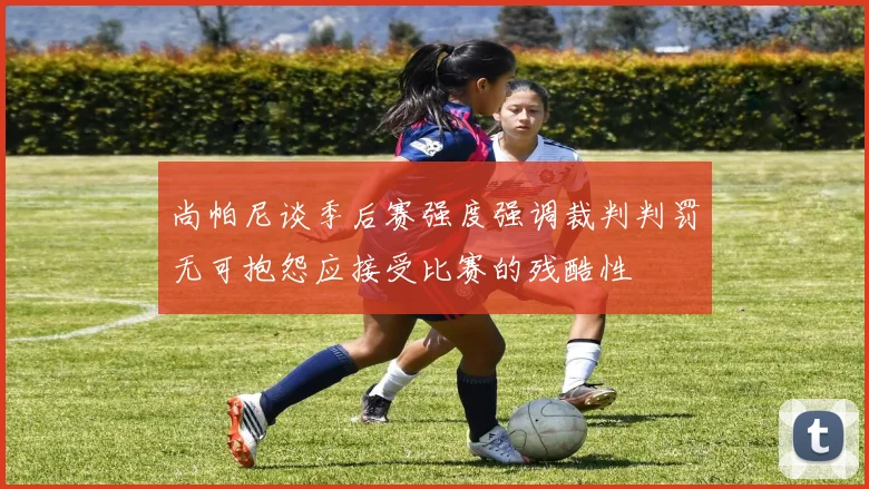 尚帕尼谈季后赛强度强调裁判判罚无可抱怨应接受比赛的残酷性