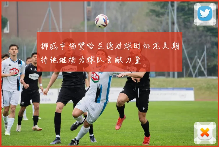 挪威中场赞哈兰德进球时机完美期待他继续为球队贡献力量