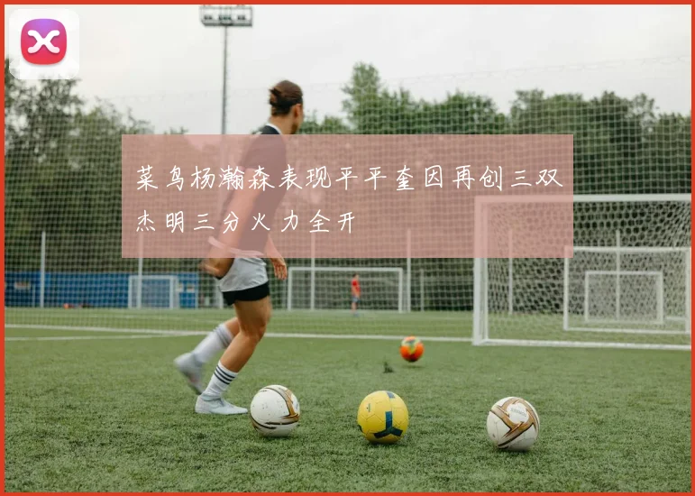 菜鸟杨瀚森表现平平奎因再创三双杰明三分火力全开