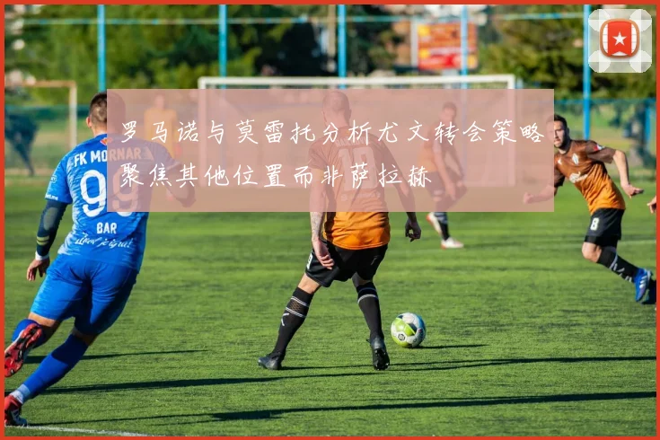 罗马诺与莫雷托分析尤文转会策略聚焦其他位置而非萨拉赫