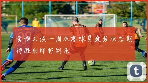 黄博文谈一周双赛球员疲劳状态期待胜利即将到来