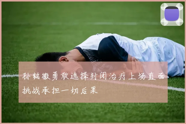 孙铭徽勇敢选择封闭治疗上场直面挑战承担一切后果