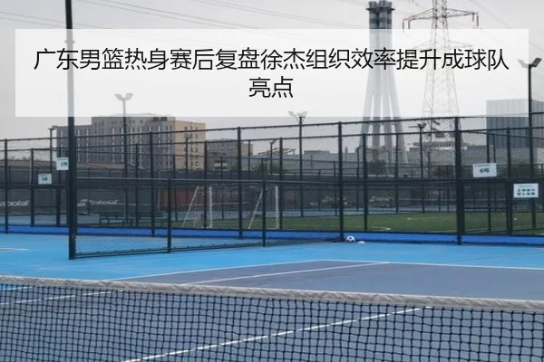 广东男篮热身赛后复盘徐杰组织效率提升成球队亮点 - hth