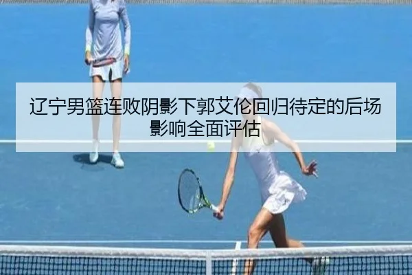 辽宁男篮连败阴影下郭艾伦回归待定的后场影响全面评估 | hth